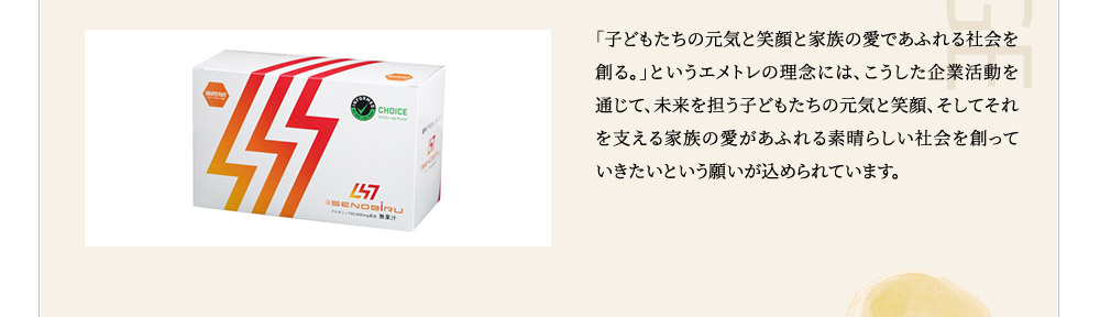 「子どもたちの元気と笑顔と家族の愛であふれる社旗を創る。」というエメトレの理念には、こうした企業活動を通じて、未来を担う子どもたちの元気と笑顔、そしてそれを支える家族の愛があふれる素晴らしい社会を創っていきたいという願いが込められています。