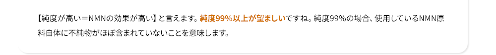 【純度が高い＝NMNの効果が高い】と言えます。純度99%以上が望ましいですね。純度99%の場合、使用しているNMN原料自体に不純物がほぼ含まれていないことを意味します。