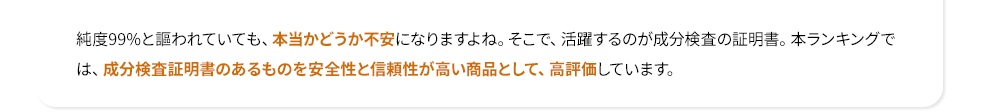 純度99%と謳われていても、本当かどうか不安になりますよね。そこで、活躍するのが成分検査の証明書。本ランキングでは、成分検査証明書のあるものを安全性と信頼性が高い商品として、高評価しています。