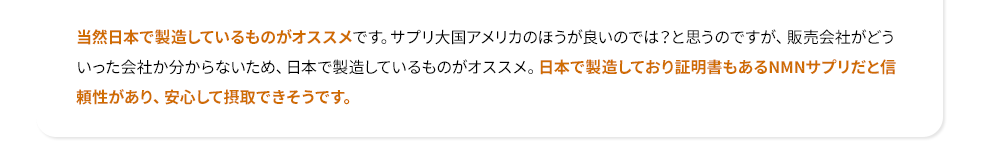 当然日本で製造しているものがオススメです。サプリ大国アメリカのほうが良いのでは？と思うのですが、販売会社がどういった会社か分からないため、日本で製造しているものがオススメ。日本で製造しており証明書もあるNMNサプリだと信頼性があり、安心して摂取できそうです。