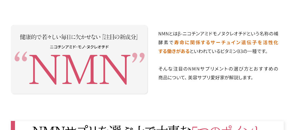 健康的で若々しい毎日に欠かせない『注目の新成分』NMN NMNとはβ-ニコチンアミドモノヌクレオチドという名称の補酵素で寿命に関係するサーチュイン遺伝子を活性化する働きがあるといわれているビタミンB3の一種です。そんな注目のNMNサプリメントの選び方とおすすめの商品について、美容サプリ愛好家が解説します。