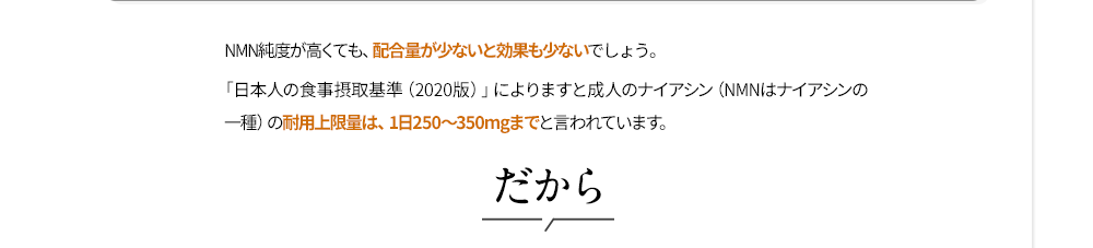 NMN純度が高くても、配合量が少ないと効果も少ないでしょう。「日本人の食事摂取基準（2020版）」によりますと成人のナイアシン（NMNはナイアシンの一種）の耐用上限量は、1日250～350mgまでと言われています。