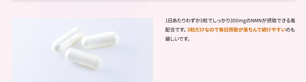 1日あたりわずか3粒でしっかり300mgのNMNが摂取できる高配合です。3粒だけなので毎日摂取が楽ちんで続けやすいのも嬉しいです。