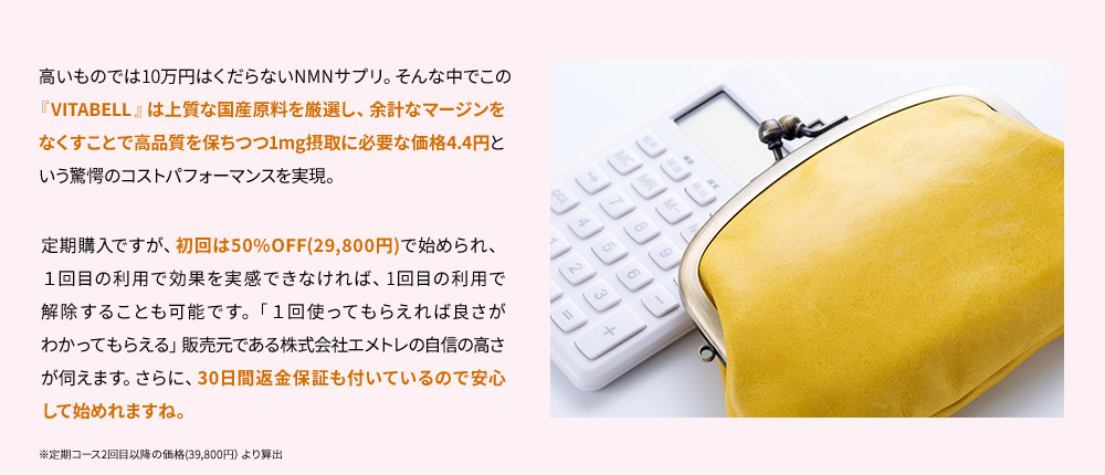 高いものでは10万円はくだらないNMNサプリ。そんな中でこの「VITABELL」は上質な国産原料を厳選し、余計なマージンをなくすことで高品質を保ちつつ1mg摂取に必要な価格4.4円という驚愕のコストパフォーマンスを実現。定期購入ですが、初回は50%OFF(29,800円)で始められ、１回目の利用で効果を実感できなければ、1回目の利用で解除することも可能です。「１回使ってもらえれば良さがわかってもらえる」販売元である株式会社エメトレの自信の高さが伺えます。さらに、30日間返金保証も付いているので安心して始めれますね。