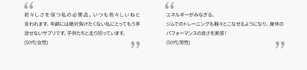 若々しさを保つ私の必需品。いつも若々しいねと言われます。年齢には絶対負けたくない私にとってもう手放せないサプリです。子供たちと走り回っています。(50代/女性)　　エネルギーがみなぎる。ジムでのトレーニングも軽々とこなせるようになり、身体のパフォーマンスの良さを実感！(50代/男性)